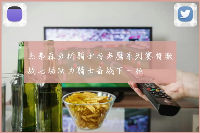 杰弗森分析骑士与老鹰系列赛将激战七场助力骑士备战下一轮