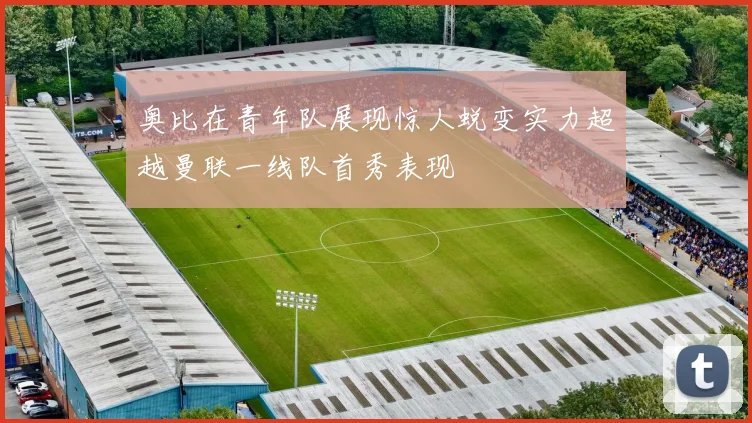 奥比在青年队展现惊人蜕变实力超越曼联一线队首秀表现