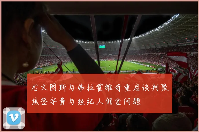 尤文图斯与弗拉霍维奇重启谈判聚焦签字费与经纪人佣金问题