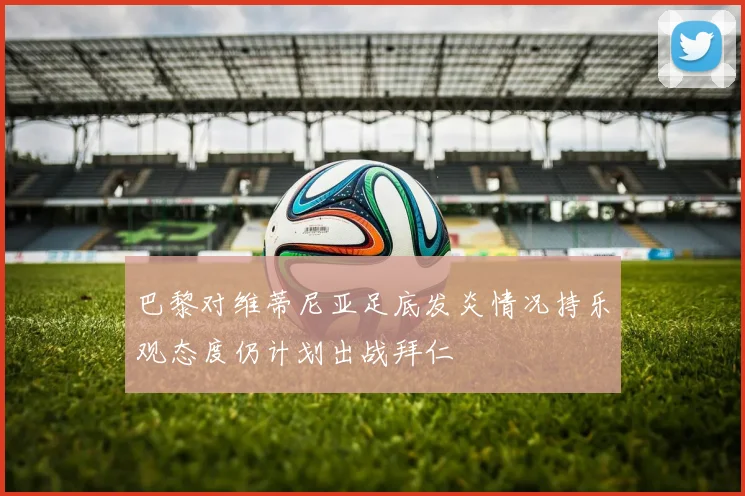 巴黎对维蒂尼亚足底发炎情况持乐观态度仍计划出战拜仁