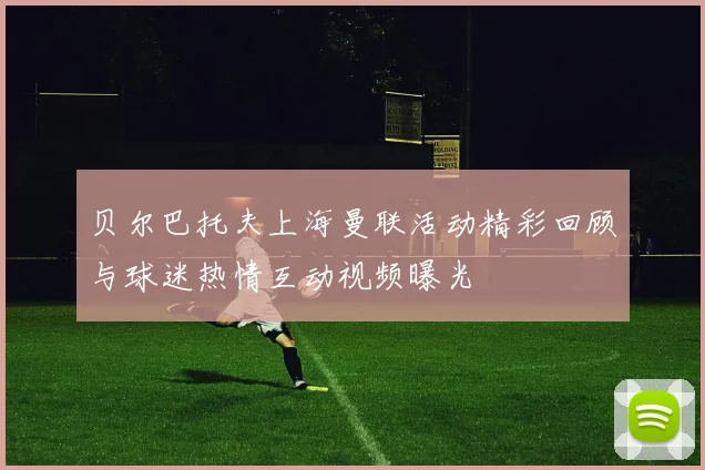 贝尔巴托夫上海曼联活动精彩回顾与球迷热情互动视频曝光
