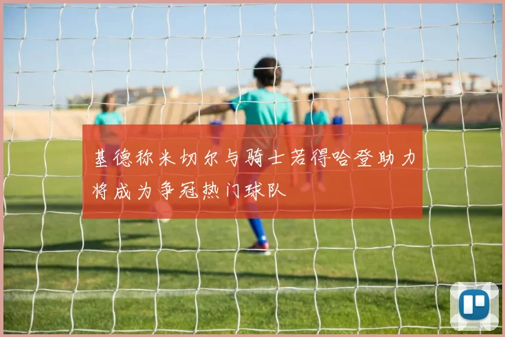 基德称米切尔与骑士若得哈登助力将成为争冠热门球队