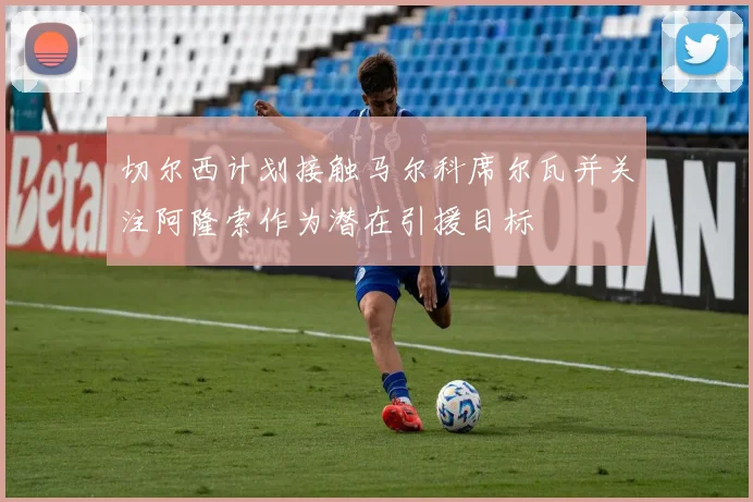 切尔西计划接触马尔科席尔瓦并关注阿隆索作为潜在引援目标