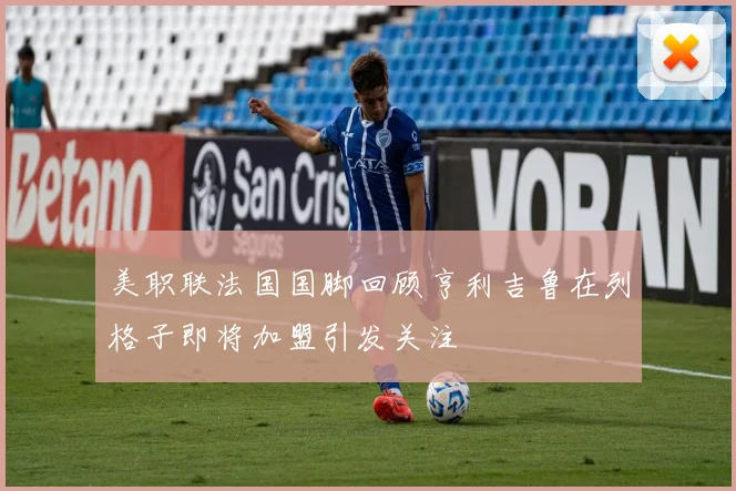 美职联法国国脚回顾亨利吉鲁在列格子即将加盟引发关注