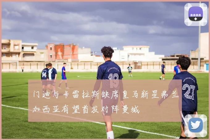 门迪与卡雷拉斯缺席皇马新星弗兰加西亚有望首发对阵曼城