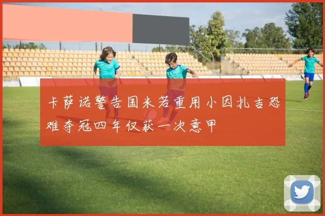 卡萨诺警告国米若重用小因扎吉恐难夺冠四年仅获一次意甲