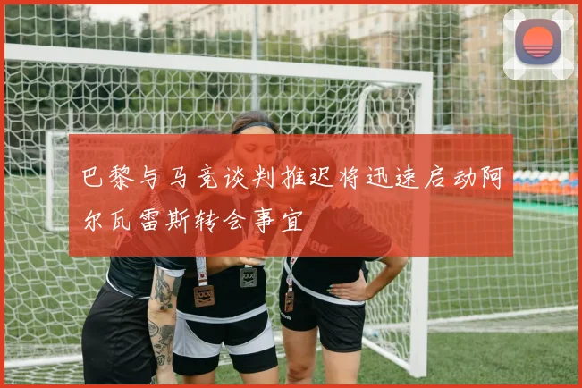 巴黎与马竞谈判推迟将迅速启动阿尔瓦雷斯转会事宜