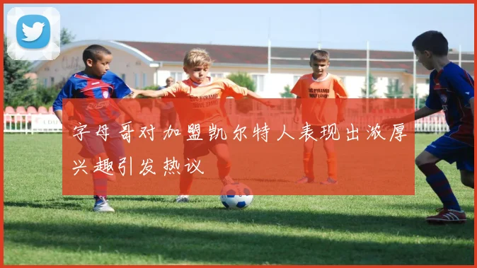 字母哥对加盟凯尔特人表现出浓厚兴趣引发热议
