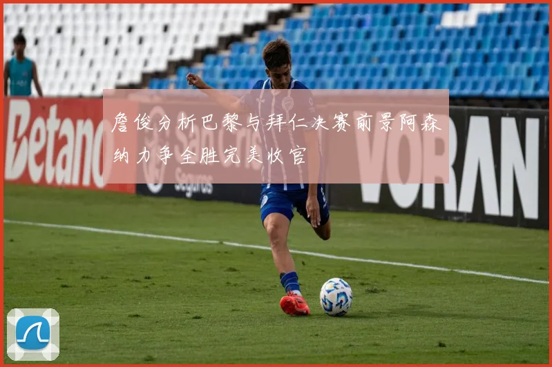 詹俊分析巴黎与拜仁决赛前景阿森纳力争全胜完美收官