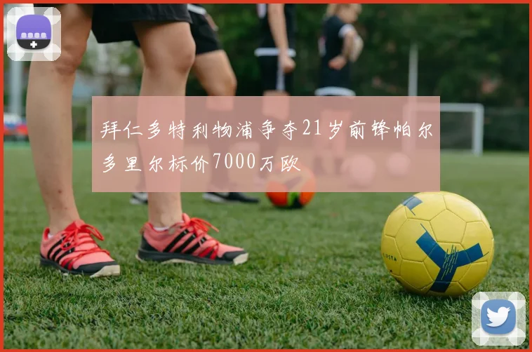 拜仁多特利物浦争夺21岁前锋帕尔多里尔标价7000万欧