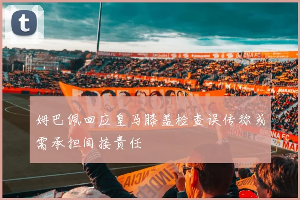 姆巴佩回应皇马膝盖检查误传称或需承担间接责任