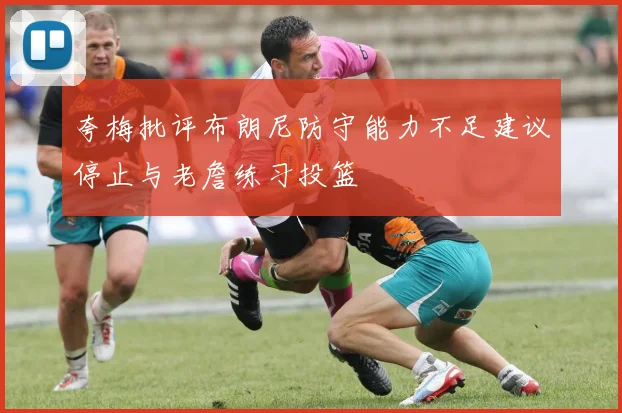 夸梅批评布朗尼防守能力不足建议停止与老詹练习投篮