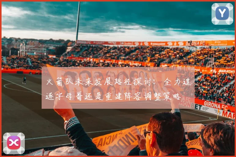火箭队未来发展路径探讨：全力追逐字母哥还是重建阵容调整策略