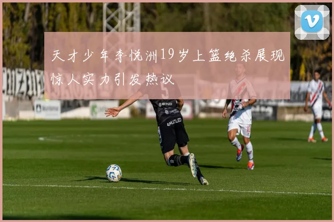 天才少年李悦洲19岁上篮绝杀展现惊人实力引发热议