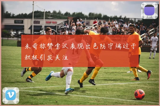 米奇称赞索汉表现出色防守端过于积极引发关注