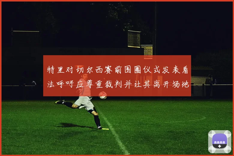 特里对切尔西赛前围圈仪式发表看法呼吁应尊重裁判并让其离开场地