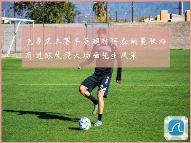 克鲁皮本赛季英超对阿森纳曼联均有进球展现大场面先生风采