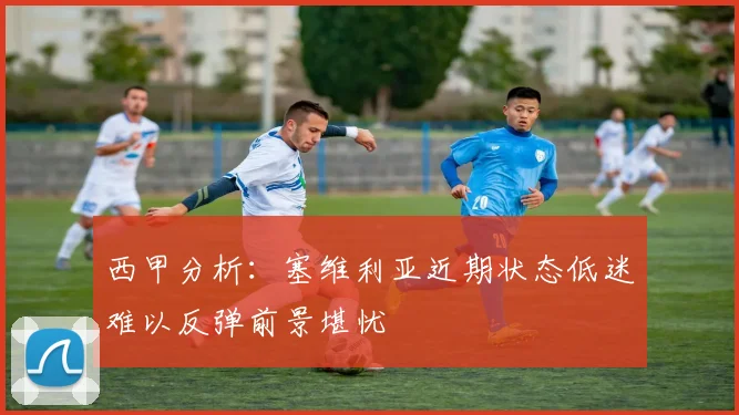 西甲分析：塞维利亚近期状态低迷难以反弹前景堪忧