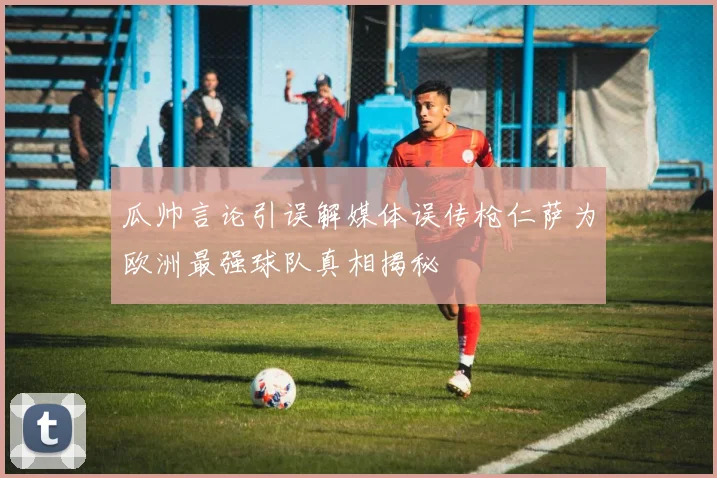瓜帅言论引误解媒体误传枪仁萨为欧洲最强球队真相揭秘