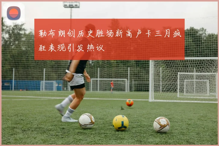 勒布朗创历史胜场新高卢卡三月疯狂表现引发热议