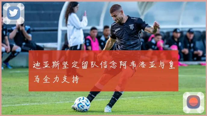 迪亚斯坚定留队信念阿韦洛亚与皇马全力支持
