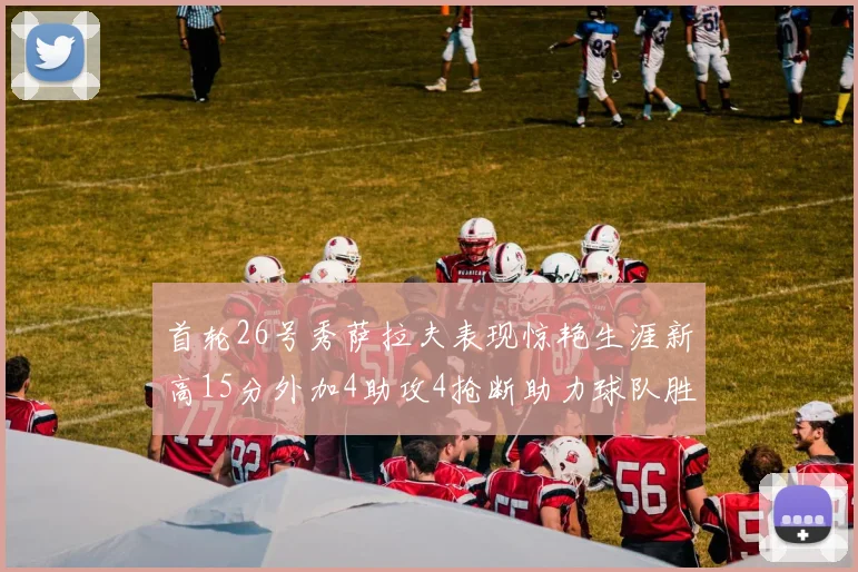 首轮26号秀萨拉夫表现惊艳生涯新高15分外加4助攻4抢断助力球队胜利