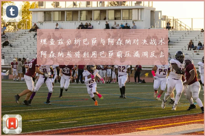 理查兹分析巴萨与阿森纳对决战术阿森纳或将利用巴萨前压漏洞反击成功