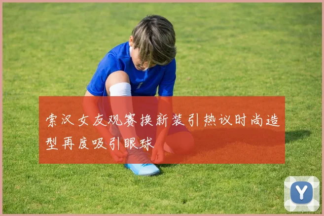 索汉女友观赛换新装引热议时尚造型再度吸引眼球