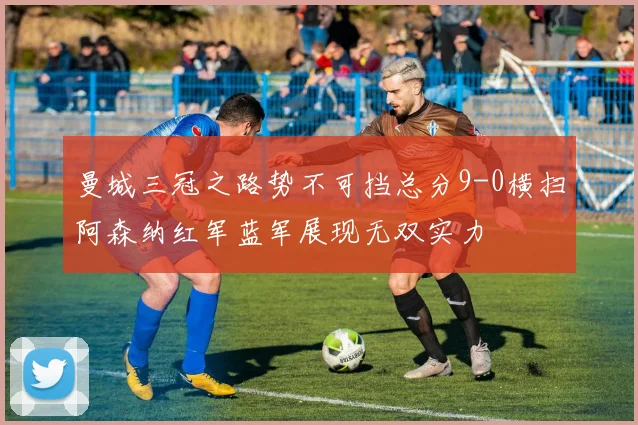 曼城三冠之路势不可挡总分9-0横扫阿森纳红军蓝军展现无双实力