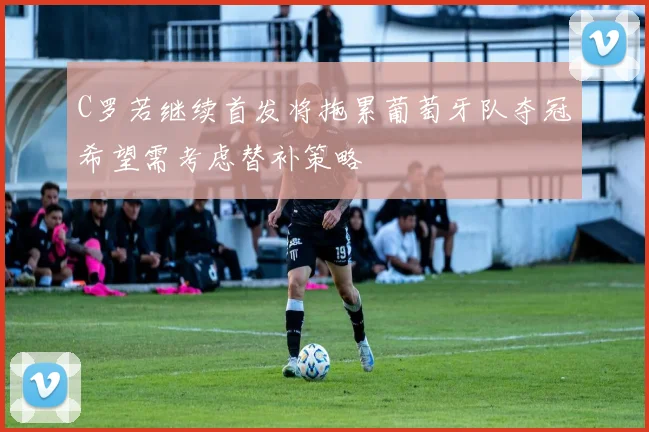 C罗若继续首发将拖累葡萄牙队夺冠希望需考虑替补策略