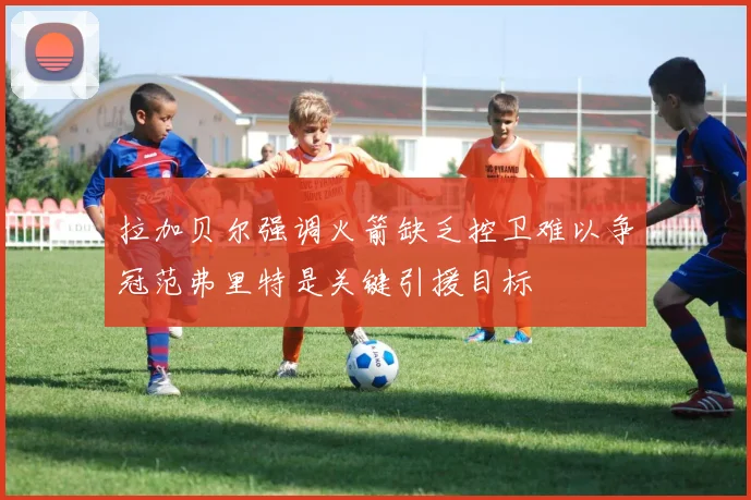 拉加贝尔强调火箭缺乏控卫难以争冠范弗里特是关键引援目标