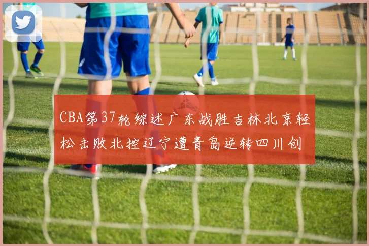 CBA第37轮综述广东战胜吉林北京轻松击败北控辽宁遭青岛逆转四川创下37连败纪录