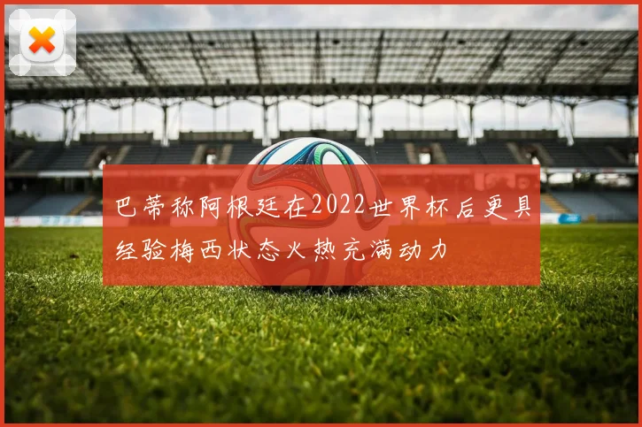 巴蒂称阿根廷在2022世界杯后更具经验梅西状态火热充满动力